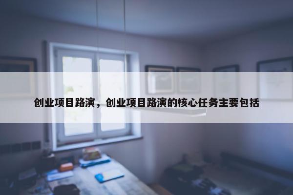 创业项目路演，创业项目路演的核心任务主要包括