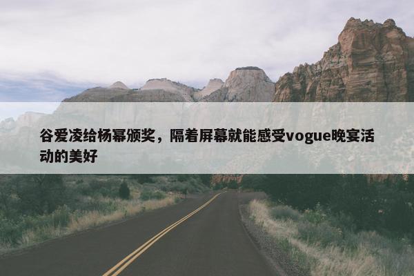 谷爱凌给杨幂颁奖，隔着屏幕就能感受vogue晚宴活动的美好