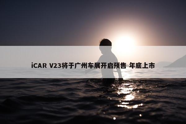 iCAR V23将于广州车展开启预售 年底上市