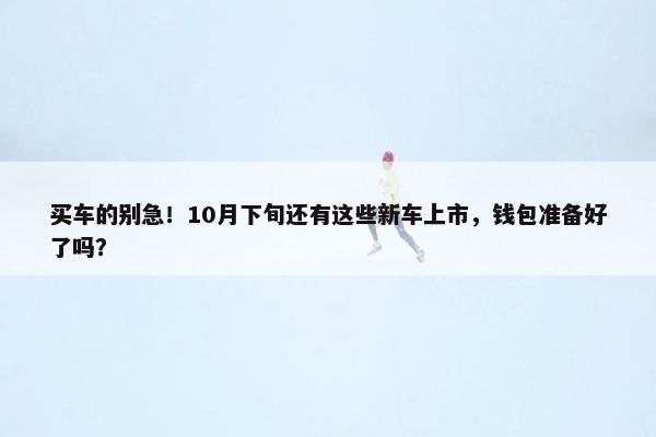 买车的别急！10月下旬还有这些新车上市，钱包准备好了吗？