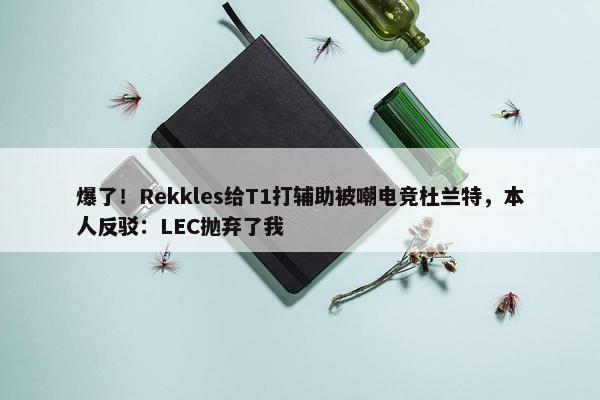 爆了！Rekkles给T1打辅助被嘲电竞杜兰特，本人反驳：LEC抛弃了我