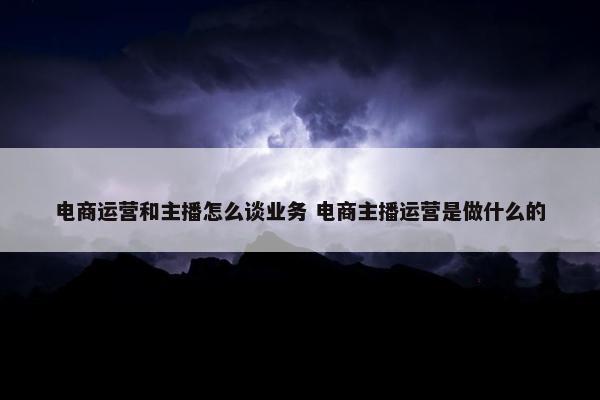 电商运营和主播怎么谈业务 电商主播运营是做什么的