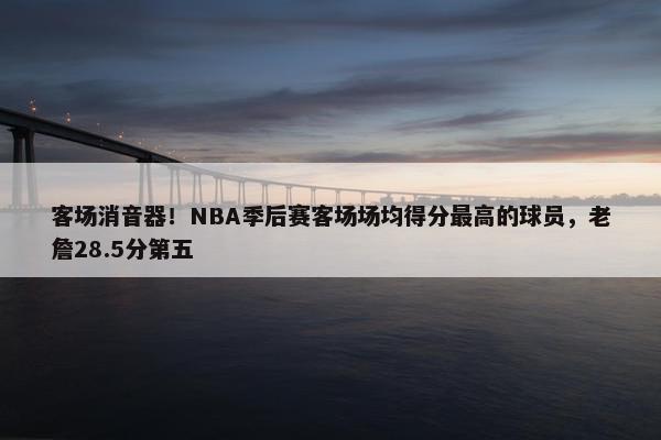 客场消音器！NBA季后赛客场场均得分最高的球员，老詹28.5分第五