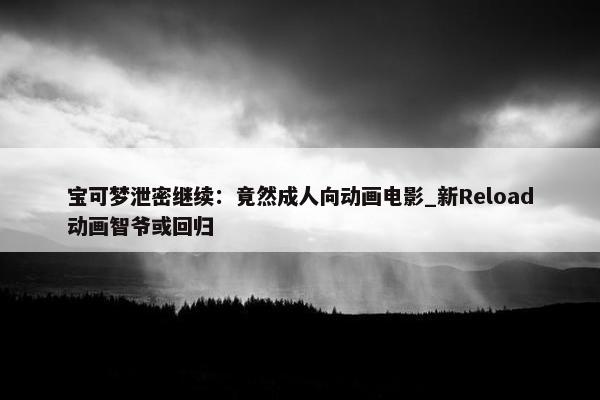 宝可梦泄密继续：竟然成人向动画电影_新Reload动画智爷或回归