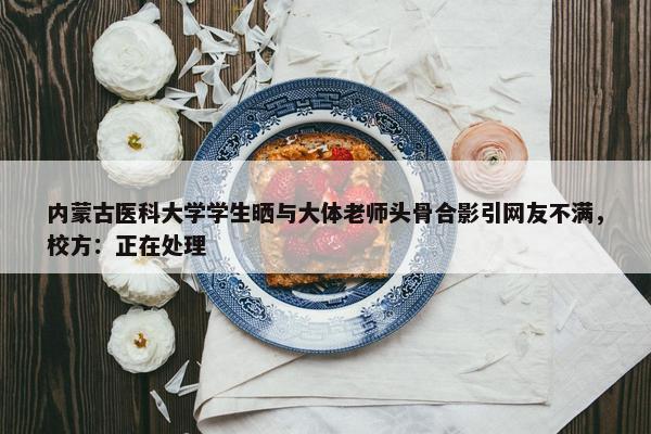 内蒙古医科大学学生晒与大体老师头骨合影引网友不满，校方：正在处理