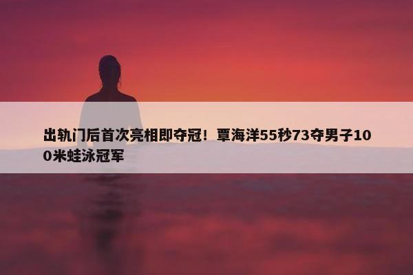 出轨门后首次亮相即夺冠！覃海洋55秒73夺男子100米蛙泳冠军