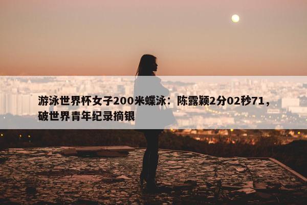 游泳世界杯女子200米蝶泳：陈露颖2分02秒71，破世界青年纪录摘银