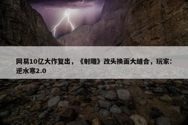 网易10亿大作复出，《射雕》改头换面大缝合，玩家：逆水寒2.0