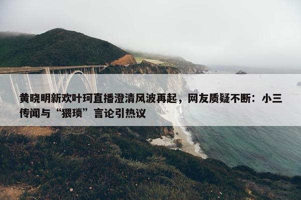 黄晓明新欢叶珂直播澄清风波再起，网友质疑不断：小三传闻与“猥琐”言论引热议