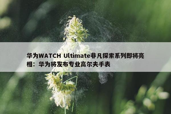 华为WATCH Ultimate非凡探索系列即将亮相：华为将发布专业高尔夫手表