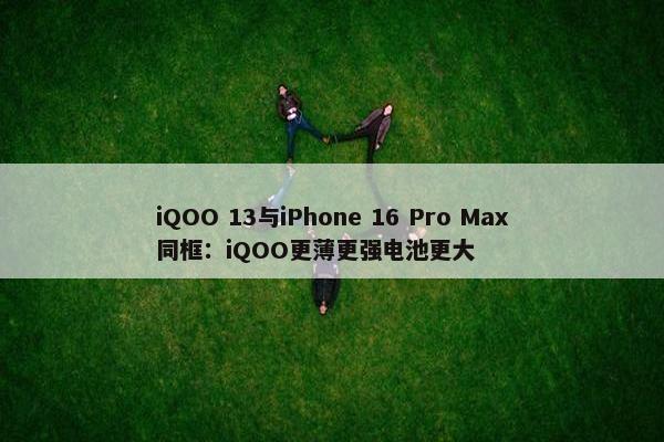 iQOO 13与iPhone 16 Pro Max同框：iQOO更薄更强电池更大