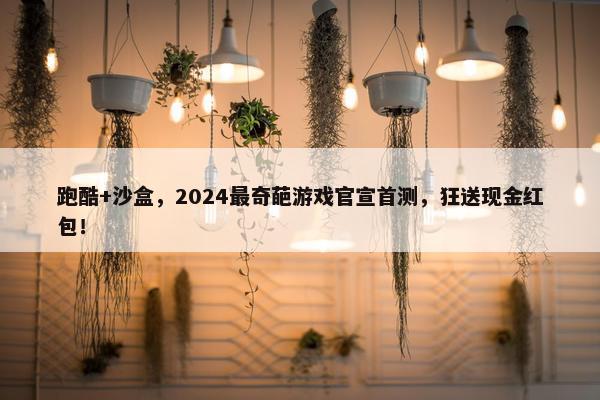 跑酷+沙盒，2024最奇葩游戏官宣首测，狂送现金红包！