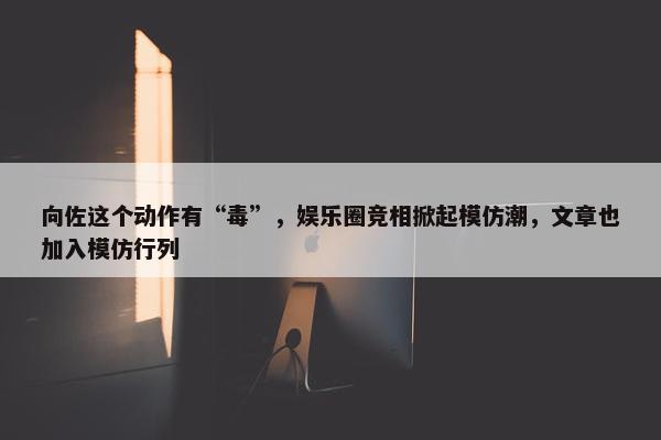 向佐这个动作有“毒”，娱乐圈竞相掀起模仿潮，文章也加入模仿行列