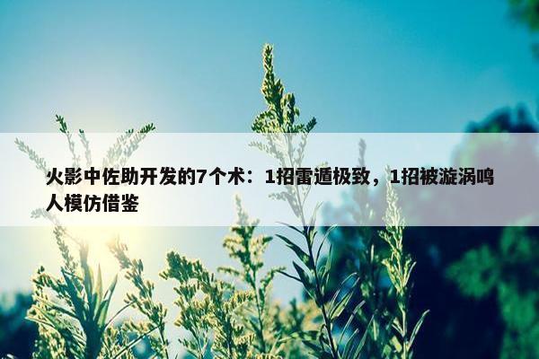 火影中佐助开发的7个术：1招雷遁极致，1招被漩涡鸣人模仿借鉴