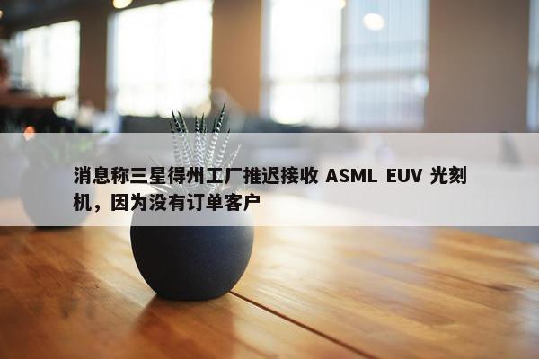 消息称三星得州工厂推迟接收 ASML EUV 光刻机，因为没有订单客户