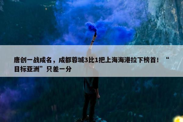 唐创一战成名，成都蓉城3比1把上海海港拉下榜首！“目标亚洲”只差一分