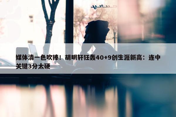 媒体清一色吹捧！胡明轩狂轰40+9创生涯新高：连中关键3分太硬