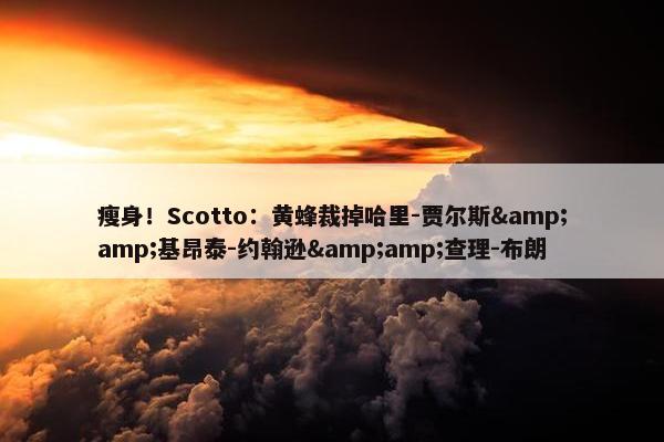 瘦身！Scotto：黄蜂裁掉哈里-贾尔斯&amp;基昂泰-约翰逊&amp;查理-布朗