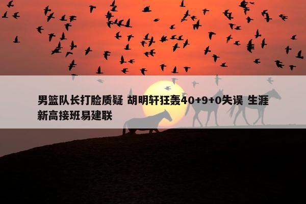 男篮队长打脸质疑 胡明轩狂轰40+9+0失误 生涯新高接班易建联