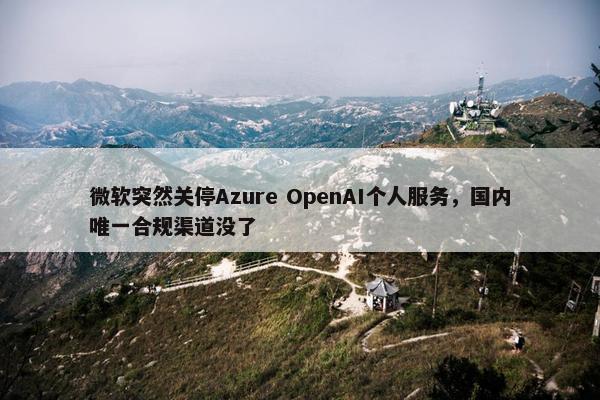 微软突然关停Azure OpenAI个人服务，国内唯一合规渠道没了