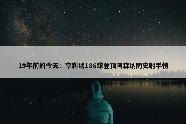 19年前的今天：亨利以186球登顶阿森纳历史射手榜