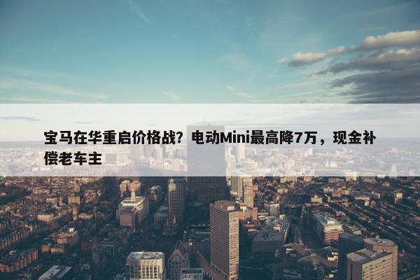 宝马在华重启价格战？电动Mini最高降7万，现金补偿老车主