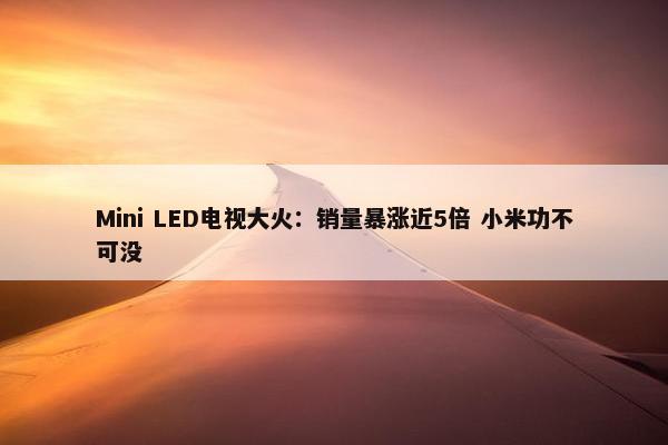 Mini LED电视大火：销量暴涨近5倍 小米功不可没