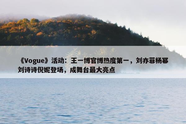 《Vogue》活动：王一博官博热度第一，刘亦菲杨幂刘诗诗倪妮登场，成舞台最大亮点