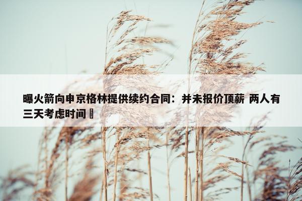 曝火箭向申京格林提供续约合同：并未报价顶薪 两人有三天考虑时间 