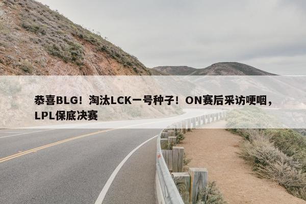 恭喜BLG！淘汰LCK一号种子！ON赛后采访哽咽，LPL保底决赛