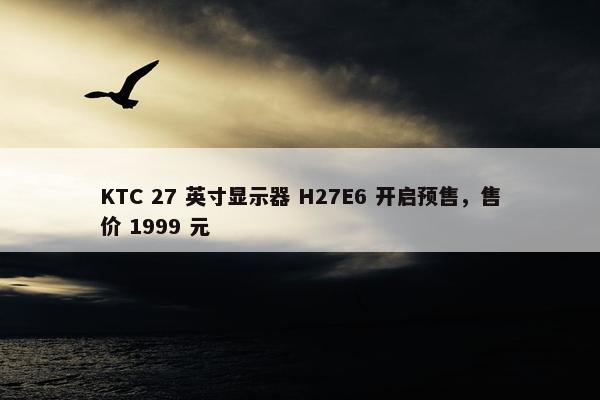 KTC 27 英寸显示器 H27E6 开启预售，售价 1999 元