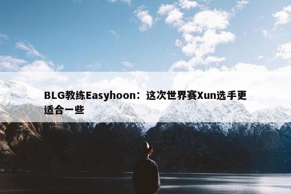 BLG教练Easyhoon：这次世界赛Xun选手更适合一些