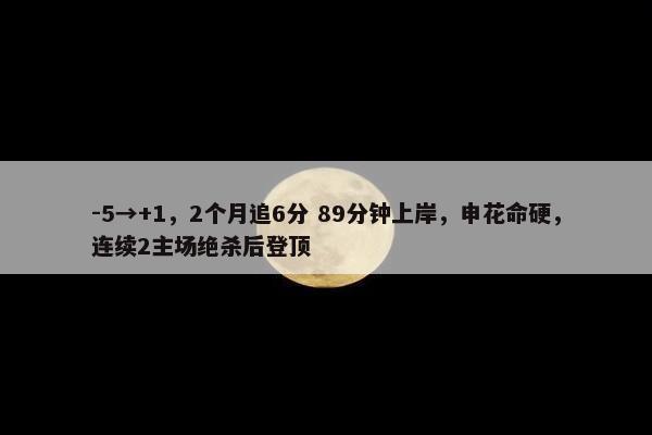 -5→+1，2个月追6分 89分钟上岸，申花命硬，连续2主场绝杀后登顶