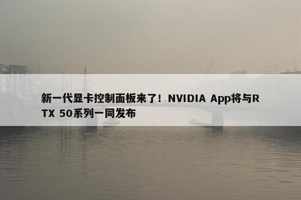 新一代显卡控制面板来了！NVIDIA App将与RTX 50系列一同发布