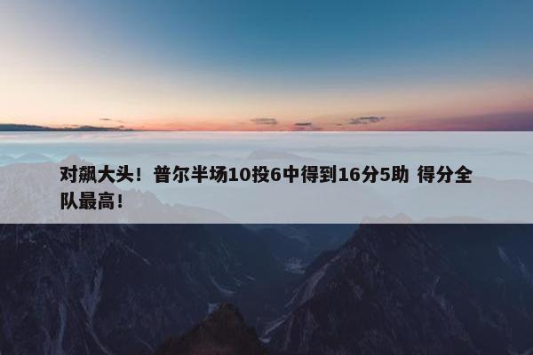 对飙大头！普尔半场10投6中得到16分5助 得分全队最高！