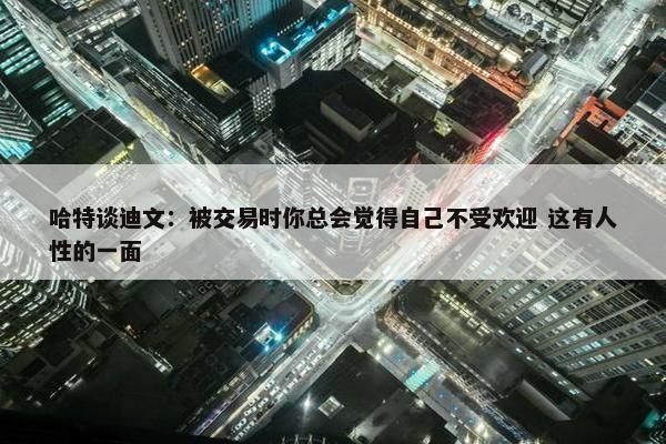 哈特谈迪文：被交易时你总会觉得自己不受欢迎 这有人性的一面