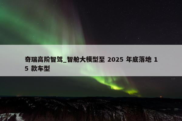 奇瑞高阶智驾_智舱大模型至 2025 年底落地 15 款车型