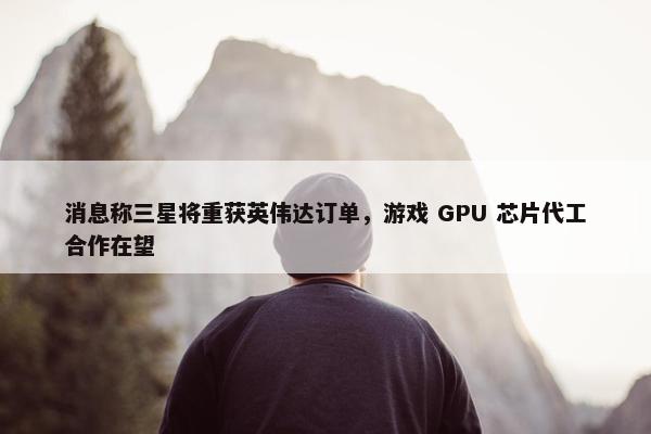 消息称三星将重获英伟达订单，游戏 GPU 芯片代工合作在望