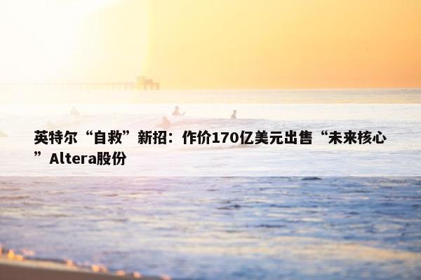 英特尔“自救”新招：作价170亿美元出售“未来核心”Altera股份