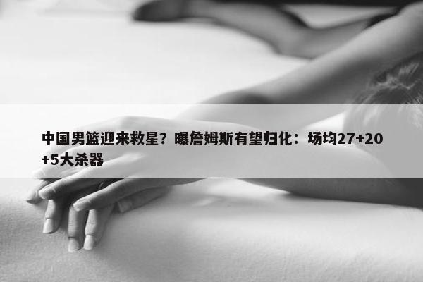 中国男篮迎来救星？曝詹姆斯有望归化：场均27+20+5大杀器