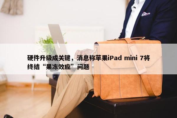 硬件升级成关键，消息称苹果iPad mini 7将终结“果冻效应”问题