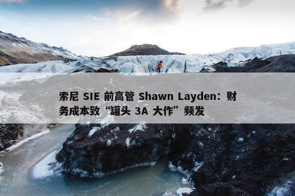 索尼 SIE 前高管 Shawn Layden：财务成本致“罐头 3A 大作”频发