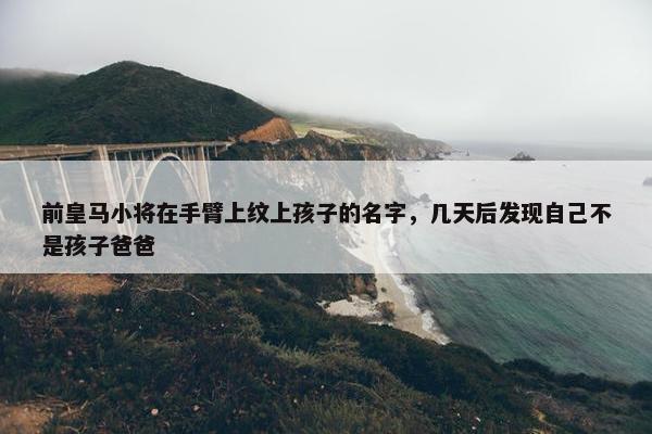 前皇马小将在手臂上纹上孩子的名字，几天后发现自己不是孩子爸爸