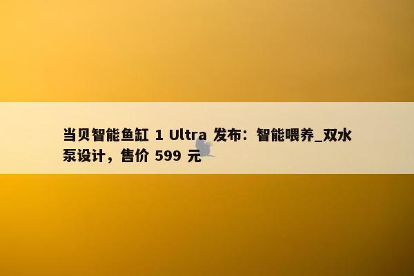 当贝智能鱼缸 1 Ultra 发布：智能喂养_双水泵设计，售价 599 元