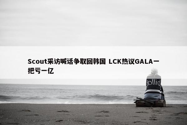 Scout采访喊话争取回韩国 LCK热议GALA一把亏一亿