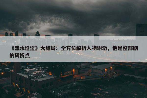 《流水迢迢》大结局：全方位解析人物谢澈，他是整部剧的转折点