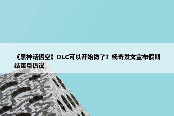 《黑神话悟空》DLC可以开始做了？杨奇发文宣布假期结束引热议