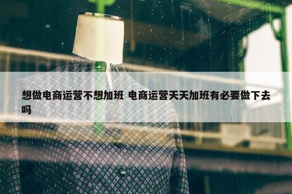 想做电商运营不想加班 电商运营天天加班有必要做下去吗