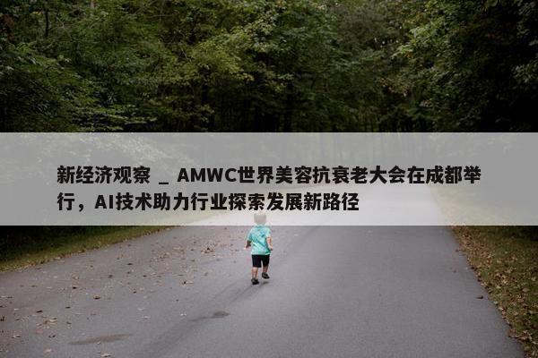 新经济观察 _ AMWC世界美容抗衰老大会在成都举行，AI技术助力行业探索发展新路径