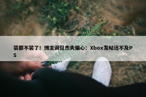 装都不装了！博主调侃杰夫偏心：Xbox发帖远不及PS